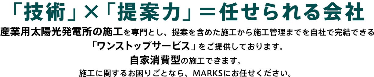 「技術」×「提案力」＝任せられる会社 産業用太陽光発電所の施工を専門とし、提案を含めた施工から施工管理までを自社で完結できる「ワンストップサービス」をご提供しております。自家消費型の施工できます。施工に関するお困りごとなら、MARKSにお任せください。