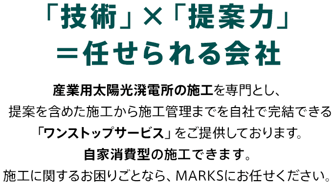 「技術」×「提案力」＝任せられる会社 産業用太陽光発電所の施工を専門とし、提案を含めた施工から施工管理までを自社で完結できる「ワンストップサービス」をご提供しております。自家消費型の施工できます。施工に関するお困りごとなら、MARKSにお任せください。