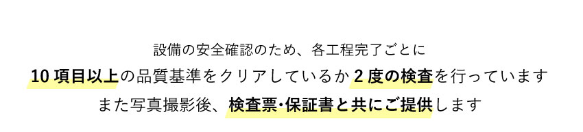 各工程完了ごとに10項目以上の検査基準をクリアしているか2度検査を行っています。また、写真撮影をし検査票・保証書と共にご提供します。